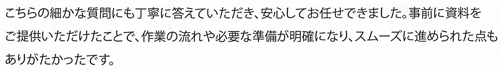こちらの細かな質問にも丁寧に答えていただき、安心してお任せできました。事前に資料をご提供いただけたことで、作業の流れや必要な準備が明確になり、スムーズに進められた点もありがたかったです。