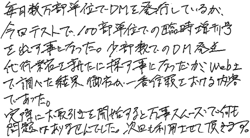 毎月数万部単位でDMを発行しているが、今回テストで100部単位での臨時増刊号を出す事になった。少部数でのDM発送代行業者を新たに探す事になったが、Web上で調べた結果、御社が一番信頼をおける内容であった。実際にお取引きを開始すると万事スムーズで何も問題はありませんでした。次回も利用させて頂きます。