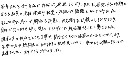 毎年DMを全て自社で作成して発送しており、DMを発送する時期になると社員の負担増加や経費の圧迫が問題となっておりました。そんな時にネットで御社を拝見し、お見積りをお願いしてみたところ、自社で行うよりも安く尚且つスピーディーに対応頂けることに驚きました。担当の方の対応もとても丁寧で、問合せにすぐに返答のメールをくださったり、不安な点や疑問点にわかりやすく説明頂いたりと、安心してお願いすることが出来ました。ありがとうございました。