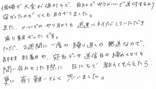 価格が大変お値打ちで、自社でゆうメールで送付するより安かったのがとても助かりました。また、メールでのやり取りも迅速に対応していただき有り難かったです。ただ、2週間に一度の繰り返しの発送なので、部材到着日や宛名データ送信日の締め切りを問い合わせした際に日にちで教えてもらえたら更に有り難いなと思いました。