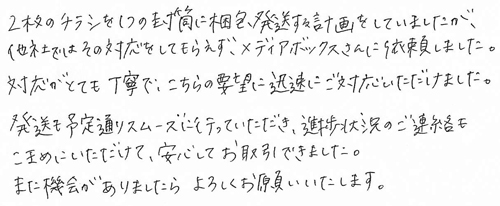 2枚のチラシを1つの封筒に梱包発送する計画をしていましたが、他社ではその対応をしてもらえず、メディアボックスさんに依頼しました。対応がとても丁寧で、こちらの要望に迅速にご対応いただけました。発送も予定通りスムーズに行っていただき、進捗状況のご連絡もこまめにいただけて、安心してお取引できました。また機会がありましたら、よろしくお願いいたします。