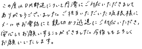 この度はDM郵送について円滑にご対応いただきましてありがとうございました。ご担当いただいた坂根様にメールやお電話にて親切かつ迅速にご対応いただき、安心してお願いすることができました。今後ともよろしくお願いいたします。