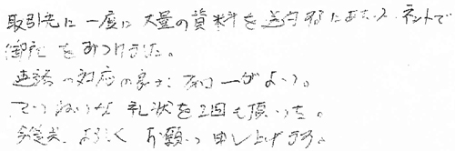 取引先に一度に大量の資料を送付するにあたり、ネットで御社をみつけました。連絡の対応の良さとフォローがよい。ていねいな礼状を2回も頂いた。今後共、よろしくお願い申し上げます。