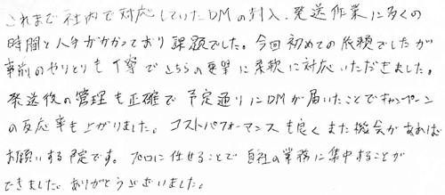 これまで社内で対応していたDMの封入、発送作業に多くの時間と人手がかかっており課題でした。今回初めての依頼でしたが事前のやりとりも丁寧でこちらの要望に柔軟に対応いただきました。発送後の管理も正確で予定通りにDMが届いたことでキャンペーンの反応率も上がりました。コストパフォーマンスも良くまた機会があればお願いする予定です。プロに任せることで自社の業務に集中することができました。ありがとうございました。