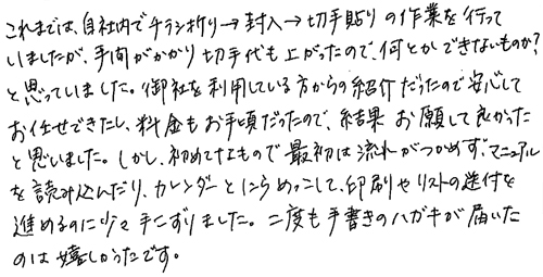 これまでは、自社内でチラシ折り→封入→切手貼りの作業を行っていましたが、手間がかかり切手代も上がったので、何とかできないものか？と思っていました。御社を利用している方からの紹介だったので安心してお任せできたし、料金もお手頃だったので、結果お願いして良かったと思いました。しかし、初めてなもので最初は流れがつかめず、マニュアルを読み込んだり、カレンダーとにらめっこして、印刷やリストの送付を進めるのに少々手こずりました。二度も手書きのハガキが届いたのは嬉しかったです。
