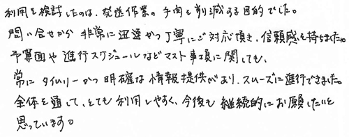 利用を検討したのは、発送作業の手間を削減する目的でした。問い合せから非常に迅速かつ丁寧にご対応頂き、信頼感を持ちました。予算面や進行スケジュールなどマスト事項に関しても、常にタイムリーかつ明確な情報提供があり、スムーズに進行できました。全体を通して、とても利用しやすく、今後も継続的にお願いしたいと思っています。