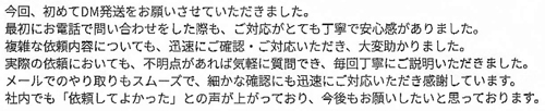今回、初めてDM発送をお願いさせていただきました。最初にお電話で問い合わせをした際も、ご対応がとても丁寧で安心感がありました。複雑な依頼内容についても、迅速にご確認・ご対応いただき、大変助かりました。実際の依頼においても、不明点があれば気軽に質問でき、毎回丁寧にご説明いただきました。メールでのやり取りもスムーズで、細かな確認にも迅速にご対応いただき感謝しています。社内でも「依頼してよかった」との声が上がっており、今後もお願いしたいと思っております。