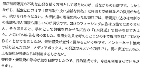 無店舗卸販売の不利な出発を補う方法として考えたのが、昔ながらの行商です。しかしながら、誠意と口コミで「商品取り扱い店舗を開拓」は時間と交通費などの費用がかさみ、続けられそうにない。大手流通の販促に乗った販売では、新規売り込みはお断りの店舗も増え商談も難しいのが現状です。SNSのフィッシング広告は万能ではありません。そう考えると、手にとって興味を抱かせる広告の「DM発送」で様子を見てみよう。と思いDM広告を決めました。費用対効果を考えると自分の手で費用を抑えてDMを作ることはできましたが、発送経費が意外に掛かるという壁です。インターネット検索で絞り込んだのが「メディアボックス」の発送のみという項目です。更に郵送で20％以上も節約が可能ならば利用するしかない。交通費・発送費の節約が主な目的でしたので、目的達成です。今後も利用させていいただきま。