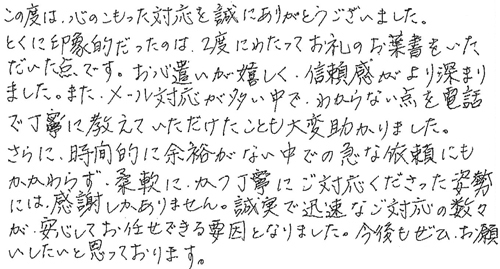 この度は、心のこもった対応を誠にありがとうございました。とくに印象的だったのは、2度にわたってお礼のお葉書をいただいた点です。お心遣いが嬉しく、信頼感がより深まりました。また、メール対応が多い中で、わからない点を電話で丁寧に教えていただけたことも大変助かりました。さらに、時間的に余裕がない中での急な依頼にもかかわらず。柔軟にかつ丁寧にご対応くださった姿勢には、感謝しかありません。誠実で迅速なご対応の数々が、安心してお任せできる要因となりました。今後もぜひお願いしたいと思っております。