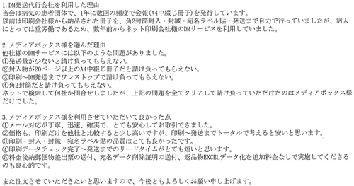 1.DM発送代行会社を利用した理由当会は病気の患者団体で、1年に数回の頻度で会報(A4中綴じ冊子)を発行しています。以前は印刷会社様から納品された冊子を、角2封筒封入・封緘・宛名ラベル貼・発送まで自力で行っていましたが、病人にとっては重労働であるため、数年前からネット印刷会社様のDMサービスを利用していました。2.メディアボックス様を選んだ理由他社様のDMサービスには以下のような問題がありました。①発送量が少ないと請け負ってもらえない。②封入物が20ページ以上のA4中綴じ冊子だと請け負ってもらえない。③印刷～DM発送までワンストップで請け負ってもらえない。④角2封筒だと請け負ってもらえない。ネットで検索して何社か問合せしましたが、上記の問題を全てクリアして請け負っていただけたのはメディアボックス様だけでした。3.メディアボックス様を利用させていただいて良かった点①メール対応が丁寧、迅速、確実で、とても安心してお取引できました。②価格も、印刷だけを他社と比較すると少し高いですが、印刷～発送までトータルで考えると安いと思います。③印刷・封入・封緘・宛名ラベル貼の品質はとても良かったです。④印刷データチェック完了～発送までのリードタイムがとても短いと思います。⑤料金後納郵便物差出票の送付、宛名データ削除証明の送付、返品物EXCELデータ化を追加料金なしで実施してくださるのも良心的です。また注文させていただきたいと思いますので、今後ともよろしくお願い申し上げます。