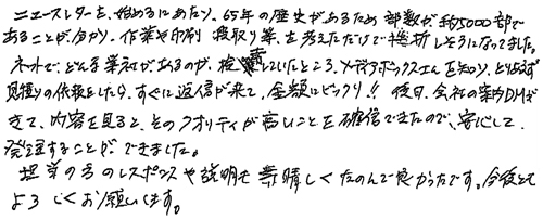 ニュースレターを始めるにあたり、65年の歴史があるため部数が、約5000部であることが分かり、作業や印刷段取り等を考えただけで挫折しそうになってました。ネットで、どんな業社があるのか、検索していたところ、メディアボックスさんを知り、とりあえず見積りの依頼をしたら、すぐに返信が来て、金額にビックリ‼後日、会社の案内DMがきて、内容を見るとそのクオリティが高いことを確信できたので、安心して発注することができました。担当の方のレスポンスや説明も素晴らしくたのんで良かったです。今後ともよろしくお願いします。