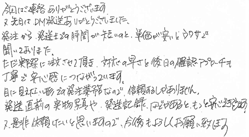 今回はご連絡ありがとうございます。又先日はDM発送ありがとうございました。発注から発送までの時間が短いのと単価が安いとウワサで聞いておりました。ただ実際に注文させて頂き、対応の早さと後日の確認アプローチも丁寧で安心感につながっています。目に見えない形での発注業務なので、信頼するしかありません。発送直前の実物写真や発送記録などがあるとともっと安心できると思います。又是非依頼したいと思いますので、今後もよろしくお願い致します。