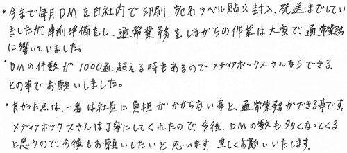 ・今まで毎月DMを自社内で印刷、宛名ラベル貼り、封入、発送までしていましたが、事前準備をし、通常業務をしながらの作業は大変で、通常業務に響いていました。・DMの件数が1000通を超える時もあるのでメディアボックスさんならできるとの事でお願いしました。・良かった点は、一番は社員に負担がかからない事と、通常業務ができる事です。メディアボックスさんは丁寧にしてくれたので、今後、DMの数も多くなってくると思うので、今後もお願いしたいと思います。宜しくお願いいたします。