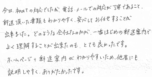 今回、初めての対応でしたが、電話・メールでの対応が丁寧であること、郵送頂いた書類もわかりやすく、安心してお任せすることが出来ました。どのような会社なのかが、一番はじめの郵送案内でよく理解することが出来たのも、とても良かったです。ホームページ＋郵送案内がわかりやすいため、他者にも説明しやすく、ありがたかったです。
