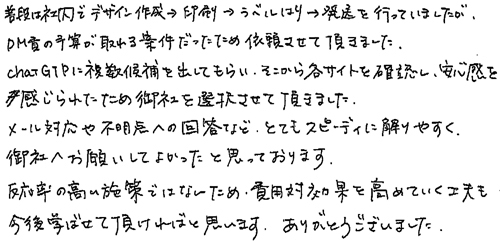 普段は社内でデザイン作成→印刷→ラベルはり→発送を行っていましたが、DM費の予算が取れる案件だったため依頼させて頂きました。chatGTPに複数候補を出してもらい、そこから各サイトを確認し、安心感を感じられたため御社を選択させて頂きました。メール対応や不明点への回答など、とてもスピーディに解りやすく、御社へお願いしてよかったと思っております。反応率の高い施策ではないため、費用対効果を高めていく工夫も今後学ばせて頂ければと思います。ありがとうございました。