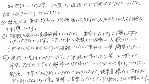 お世話になります。この度は、迅速でご丁寧な対応をいただき、誠にありがとうございました。①弊社では、商品訴求のDM施策がありますが、人手不足により、代行会社を利用しています。➁複数の会社に見積依頼をしましたが、一番安く、なによりご丁寧に対応いただけたからです。また、他社へ依頼していた際は、入稿ルール　(データ形式や方法など)が複雑でしたが貴社は、一番簡単でした。③参考を送付していただいたり、ご連絡が早かったり等、ユーザーが不安に思う点をすべて解消してくださるのが、とても安心して取引できました。都度、ご丁寧なお手紙をいただいておりましたが、従業員様のご負担が少し気になるくらいです。皆様ご自愛くださいませ。引き続きよろしくお願いします。