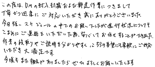 この度はDMの封入封緘および郵送作業につきまして丁寧かつ迅速にご対応いただき誠にありがとうございました。今回短いスケジュールの中でのお願いでしたが進行状況についてもこまめにご連絡をいただいた為、安心してお任せすることができました。作業の段取りやご説明も分かりやすく、こちらの要望にも柔軟にご対応いただき大満足です。今後もまた機会がありましたらぜひよろしくお願いいたします。
