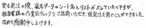 実は発注の際、宛名データのシート名とリストがズレていたのですが、担当者様の作業前チェックでご指摘いただき、誤発注を防ぐことができました。改めて感謝申し上げます。
